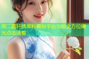 周二磊轩姨黑料揭秘平台功能全方位曝光点击速看