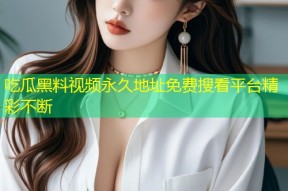 吃瓜黑料视频永久地址免费搜看平台精彩不断