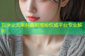 刘学义无黑料真相揭秘权威平台专业解析