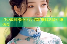 卢炎黑料揭秘平台 独家爆料功能引爆热议