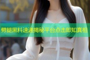 劈腿黑料速递揭秘平台点击即知真相