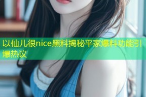 以仙儿很nice黑料揭秘平家爆料功能引爆热议
