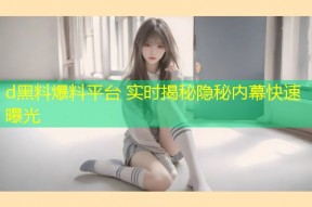 d黑料爆料平台 实时揭秘隐秘内幕快速曝光