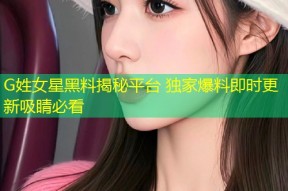 G姓女星黑料揭秘平台 独家爆料即时更新吸睛必看