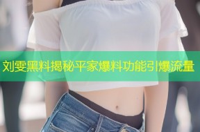 刘雯黑料揭秘平家爆料功能引爆流量