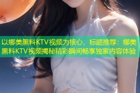 以娜美黑料KTV视频为核心，标题推荐：娜美黑料KTV视频揭秘精彩瞬间畅享独家内容体验