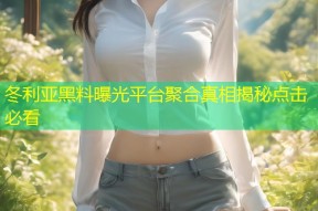 冬利亚黑料曝光平台聚合真相揭秘点击必看