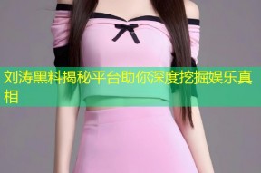 刘涛黑料揭秘平台助你深度挖掘娱乐真相