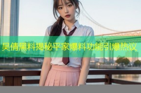 吴倩黑料揭秘平家爆料功能引爆热议