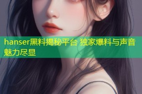 hanser黑料揭秘平台 独家爆料与声音魅力尽显