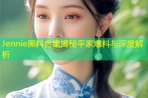 Jennie黑料合集揭秘平家爆料与深度解析