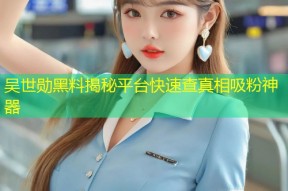 吴世勋黑料揭秘平台快速查真相吸粉神器