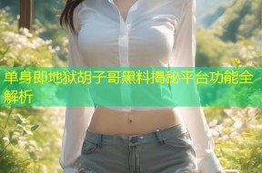 单身即地狱胡子哥黑料揭秘平台功能全解析