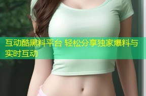 互动酷黑料平台 轻松分享独家爆料与实时互动