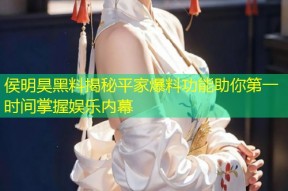 侯明昊黑料揭秘平家爆料功能助你第一时间掌握娱乐内幕