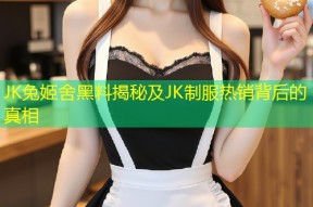 JK兔姬舍黑料揭秘及JK制服热销背后的真相