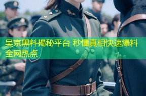 吴京黑料揭秘平台 秒懂真相快速爆料全网热点