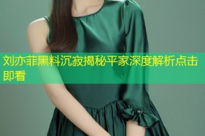 刘亦菲黑料沉寂揭秘平家深度解析点击即看