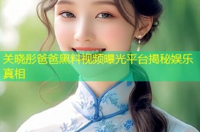 关晓彤爸爸黑料视频曝光平台揭秘娱乐真相