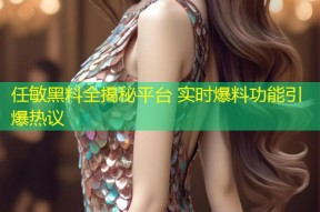 任敏黑料全揭秘平台 实时爆料功能引爆热议