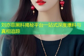 刘亦菲黑料揭秘平台一站式深度爆料与真相追踪