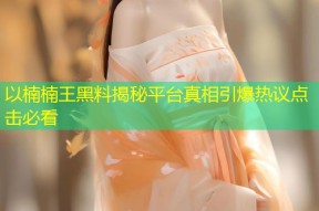 以楠楠王黑料揭秘平台真相引爆热议点击必看