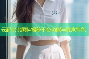 云起七七黑料揭秘平台功能与独家特色