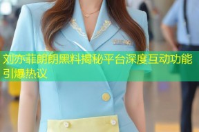 刘亦菲朗朗黑料揭秘平台深度互动功能引爆热议