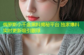 俄罗斯小千金黑料揭秘平台 独家爆料实时更新吸引眼球
