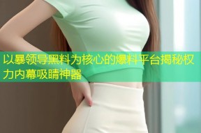 以暴领导黑料为核心的爆料平台揭秘权力内幕吸睛神器