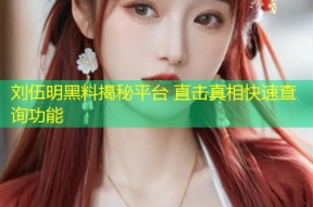 刘伍明黑料揭秘平台 直击真相快速查询功能