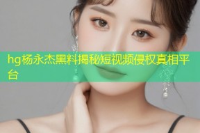 hg杨永杰黑料揭秘短视频侵权真相平台