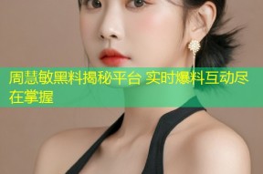 周慧敏黑料揭秘平台 实时爆料互动尽在掌握