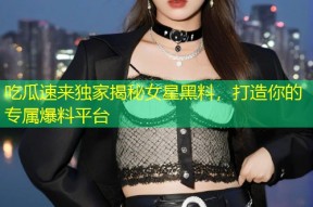 吃瓜速来独家揭秘女星黑料，打造你的专属爆料平台