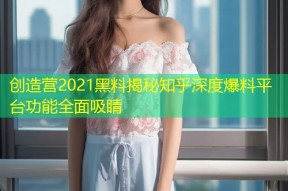 创造营2021黑料揭秘知乎深度爆料平台功能全面吸睛