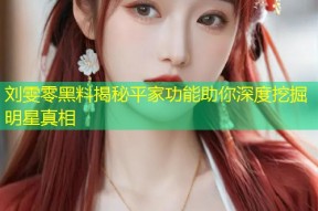 刘雯零黑料揭秘平家功能助你深度挖掘明星真相