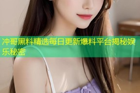 冲哥黑料精选每日更新爆料平台揭秘娱乐秘密