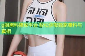 g姐黑料揭秘平台 轻松获取独家爆料与真相