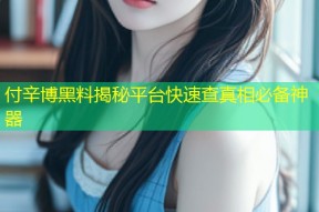 付辛博黑料揭秘平台快速查真相必备神器