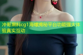冲哥黑料cg1海螺揭秘平台功能强大体验真实互动