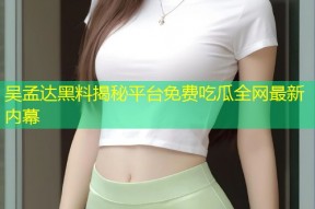 吴孟达黑料揭秘平台免费吃瓜全网最新内幕