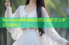 BamBam黑料揭秘全方位解析艺人争议与真相