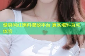 健身网红黑料揭秘平台 真实爆料互动体验