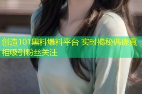 创造101黑料爆料平台 实时揭秘偶像真相吸引粉丝关注