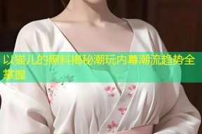 以猫儿的黑料揭秘潮玩内幕潮流趋势全掌握