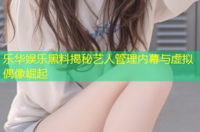 乐华娱乐黑料揭秘艺人管理内幕与虚拟偶像崛起