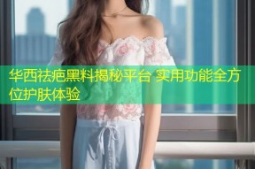 华西祛疤黑料揭秘平台 实用功能全方位护肤体验