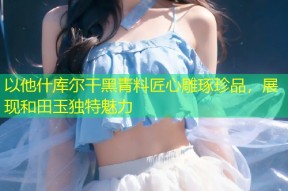 以他什库尔干黑青料匠心雕琢珍品，展现和田玉独特魅力