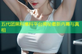 五代团黑料爆料平台揭秘最新内幕与真相
