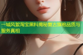 一城风絮淘宝黑料揭秘复古旗袍品质与服务真相
